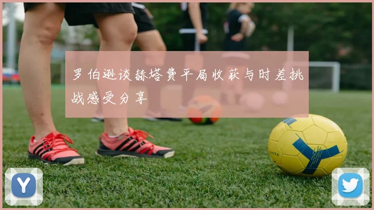 罗伯逊谈赫塔费平局收获与时差挑战感受分享